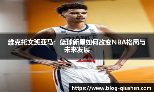 维克托文班亚马：篮球新星如何改变NBA格局与未来发展